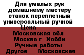 Для умелых рук. домашнему мастеру, станок переплетный, универсальный ручной › Цена ­ 15 000 - Московская обл., Москва г. Хобби. Ручные работы » Другое   . Московская обл.,Москва г.